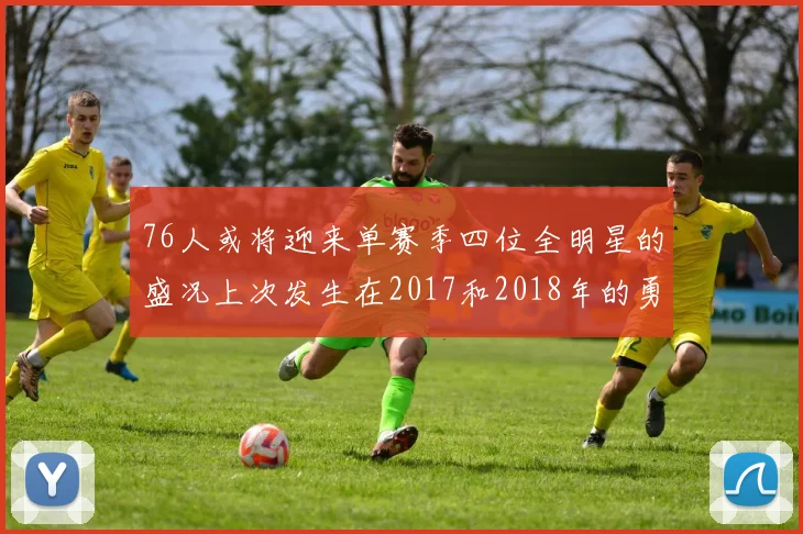 76人或将迎来单赛季四位全明星的盛况上次发生在2017和2018年的勇士队