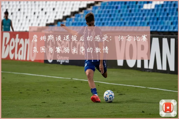 詹姆斯谈退役后的感受:怀念比赛氛围与赛场竞争的激情