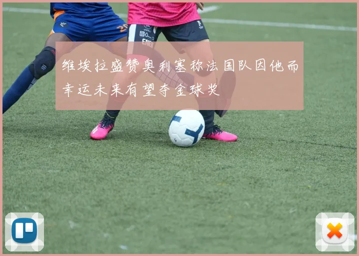 维埃拉盛赞奥利塞称法国队因他而幸运未来有望夺金球奖
