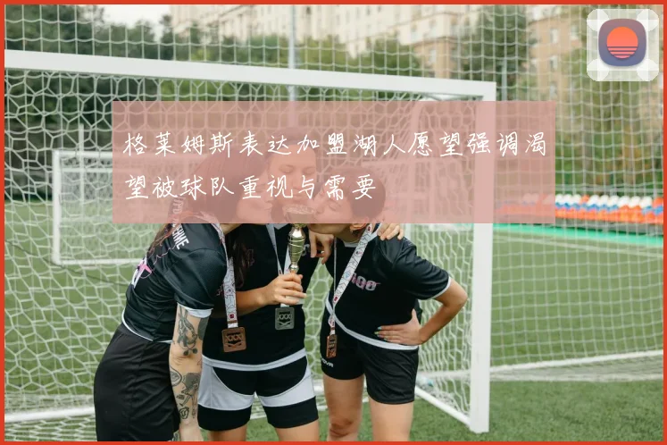 格莱姆斯表达加盟湖人愿望强调渴望被球队重视与需要