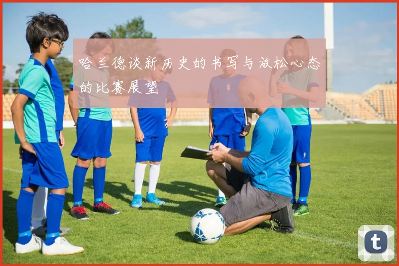 哈兰德谈新历史的书写与放松心态的比赛展望