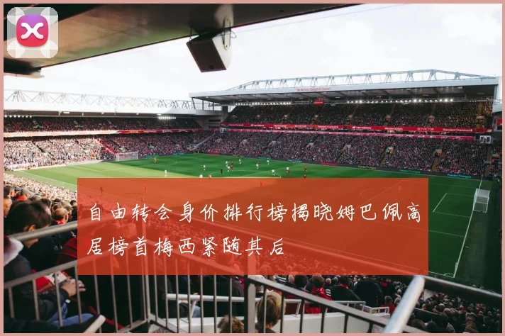 自由转会身价排行榜揭晓姆巴佩高居榜首梅西紧随其后