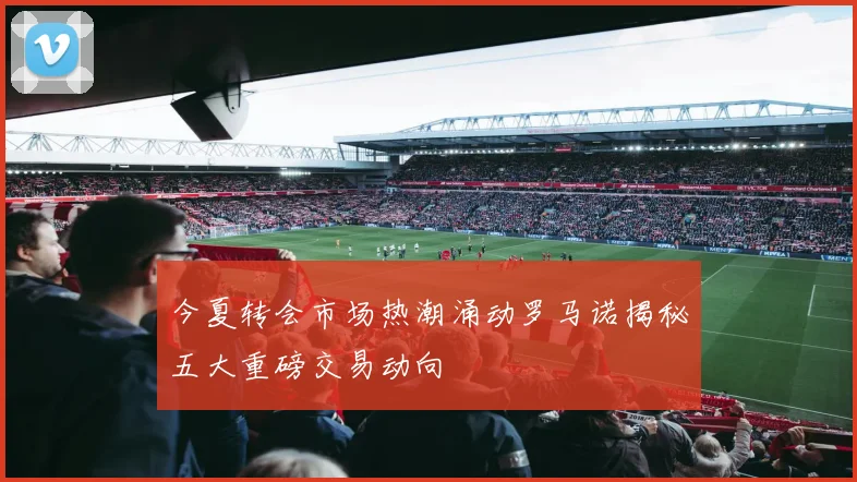 今夏转会市场热潮涌动罗马诺揭秘五大重磅交易动向
