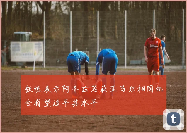 教练表示阿齐兹若获亚马尔相同机会有望追平其水平