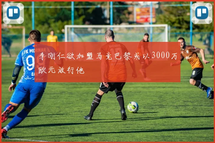 李刚仁欲加盟马竞巴黎或以3000万欧元放行他