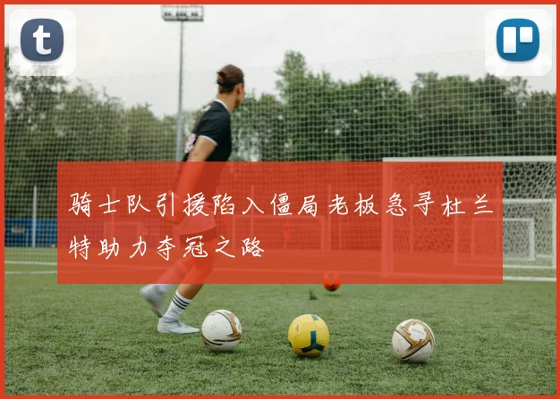 骑士队引援陷入僵局老板急寻杜兰特助力夺冠之路
