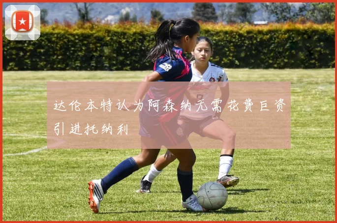 达伦本特认为阿森纳无需花费巨资引进托纳利