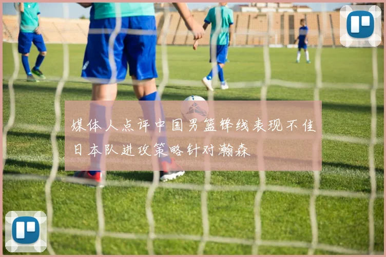 媒体人点评中国男篮锋线表现不佳日本队进攻策略针对瀚森