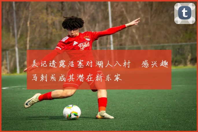 美记透露活塞对湖人八村塁感兴趣马刺或成其潜在新东家