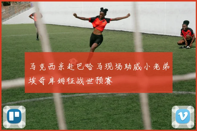 马克西亲赴巴哈马现场助威小老弟埃奇库姆征战世预赛