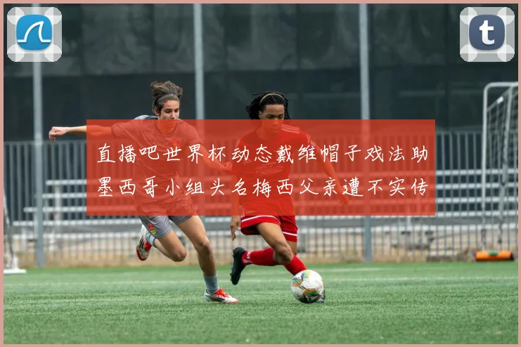 直播吧世界杯动态戴维帽子戏法助墨西哥小组头名梅西父亲遭不实传言困扰