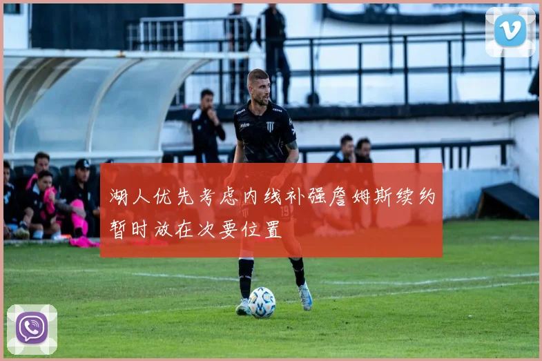 湖人优先考虑内线补强詹姆斯续约暂时放在次要位置