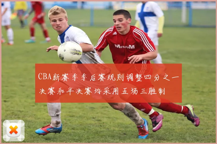 CBA新赛季季后赛规则调整四分之一决赛和半决赛均采用五场三胜制