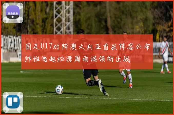 国足U17对阵澳大利亚首发阵容公布帅惟浩赵松源周雨诺领衔出战