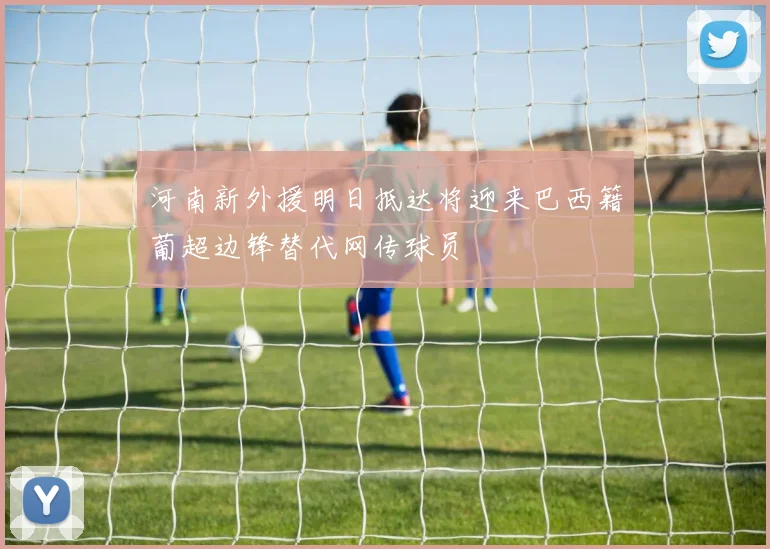 河南新外援明日抵达将迎来巴西籍葡超边锋替代网传球员
