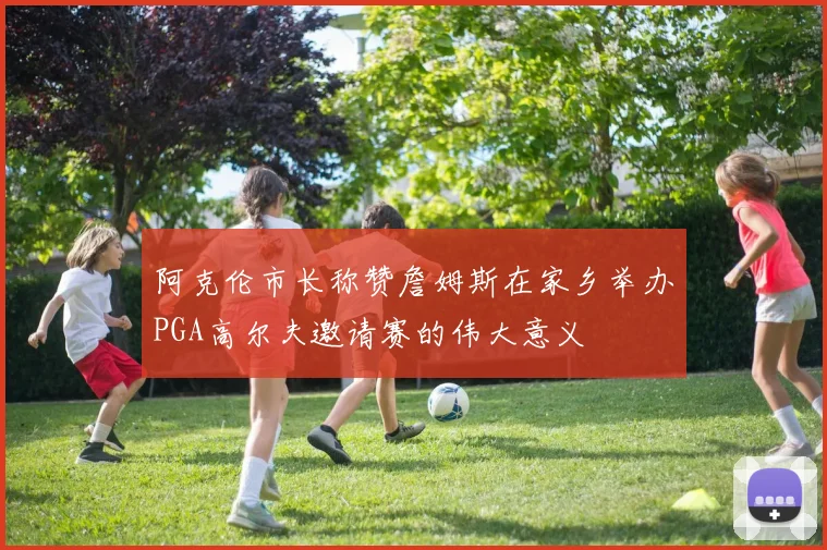 阿克伦市长称赞詹姆斯在家乡举办PGA高尔夫邀请赛的伟大意义