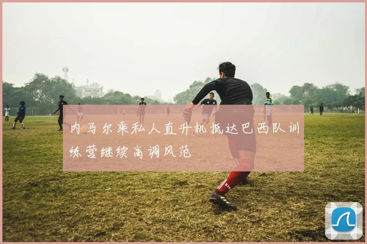 内马尔乘私人直升机抵达巴西队训练营继续高调风范