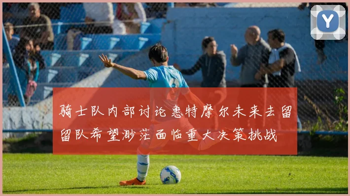 骑士队内部讨论惠特摩尔未来去留留队希望渺茫面临重大决策挑战